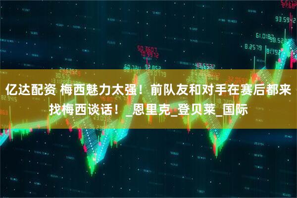 亿达配资 梅西魅力太强！前队友和对手在赛后都来找梅西谈话！_恩里克_登贝莱_国际