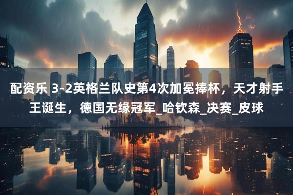 配资乐 3-2英格兰队史第4次加冕捧杯，天才射手王诞生，德国无缘冠军_哈钦森_决赛_皮球