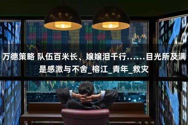 万德策略 队伍百米长、嬢嬢泪千行……目光所及满是感激与不舍_榕江_青年_救灾