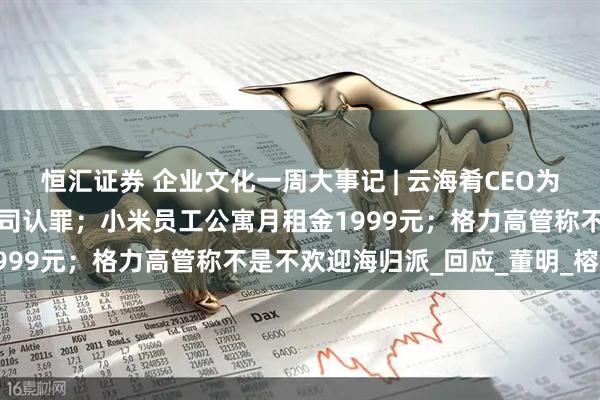 恒汇证券 企业文化一周大事记 | 云海肴CEO为字节员工中毒事件代表公司认罪；小米员工公寓月租金1999元；格力高管称不是不欢迎海归派_回应_董明_榕江