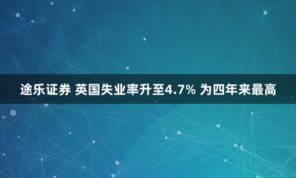 途乐证券 英国失业率升至4.7% 为四年来最高