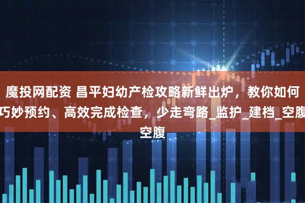 魔投网配资 昌平妇幼产检攻略新鲜出炉，教你如何巧妙预约、高效完成检查，少走弯路_监护_建档_空腹