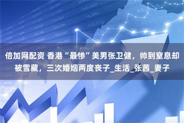 倍加网配资 香港“最惨”美男张卫健，帅到窒息却被雪藏，三次婚姻两度丧子_生活_张茜_妻子