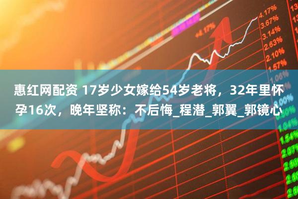 惠红网配资 17岁少女嫁给54岁老将，32年里怀孕16次，晚年坚称：不后悔_程潜_郭翼_郭镜心