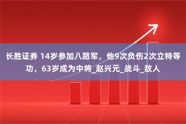 长胜证券 14岁参加八路军，他9次负伤2次立特等功，63岁成为中将_赵兴元_战斗_敌人