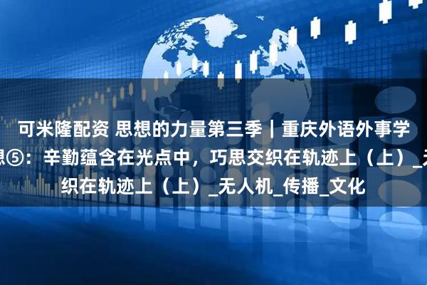 可米隆配资 思想的力量第三季｜重庆外语外事学院观察实践团随想⑤：辛勤蕴含在光点中，巧思交织在轨迹上（上）_无人机_传播_文化