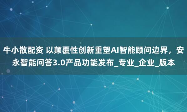 牛小散配资 以颠覆性创新重塑AI智能顾问边界，安永智能问答3.0产品功能发布_专业_企业_版本