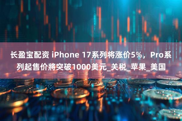 长盈宝配资 iPhone 17系列将涨价5%，Pro系列起售价將突破1000美元_关税_苹果_美国