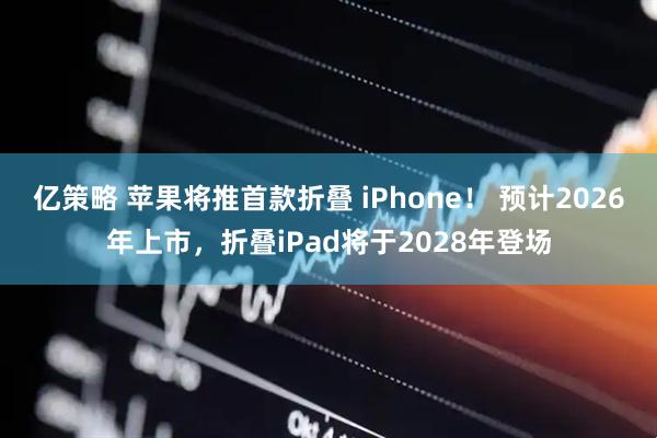 亿策略 苹果将推首款折叠 iPhone！ 预计2026年上市，折叠iPad将于2028年登场