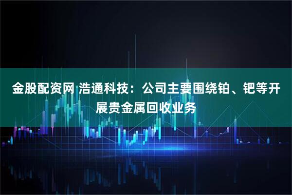 金股配资网 浩通科技：公司主要围绕铂、钯等开展贵金属回收业务