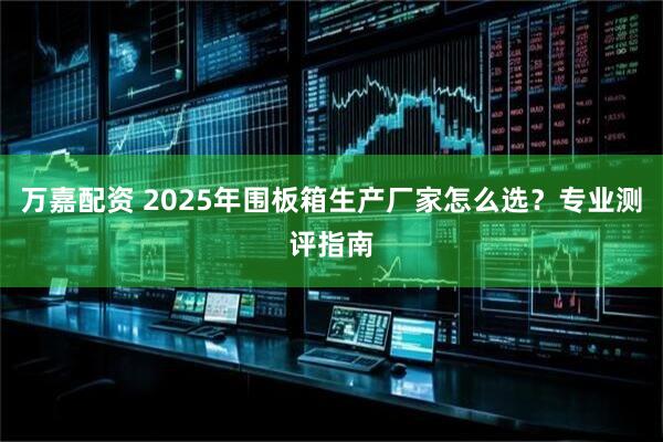 万嘉配资 2025年围板箱生产厂家怎么选？专业测评指南