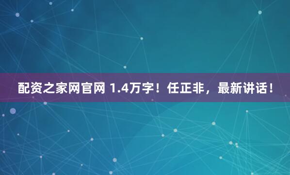 配资之家网官网 1.4万字！任正非，最新讲话！