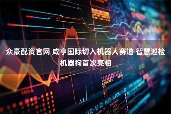众豪配资官网 咸亨国际切入机器人赛道 智慧巡检机器狗首次亮相