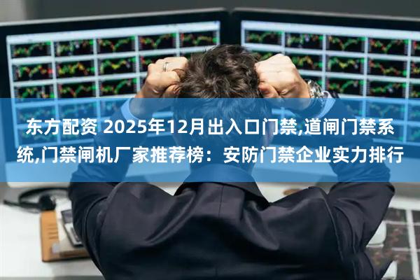 东方配资 2025年12月出入口门禁,道闸门禁系统,门禁闸机厂家推荐榜：安防门禁企业实力排行