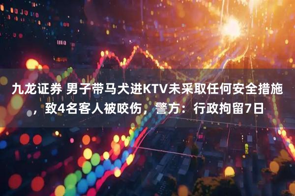 九龙证券 男子带马犬进KTV未采取任何安全措施，致4名客人被咬伤，警方：行政拘留7日