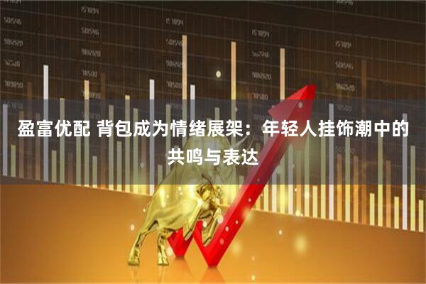 盈富优配 背包成为情绪展架：年轻人挂饰潮中的共鸣与表达